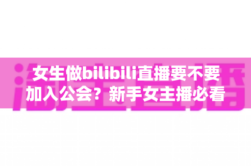 女生做bilibili直播要不要加入公会？新手女主播必看的利弊分析与避坑指南