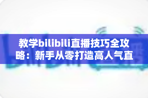 教学bilibili直播技巧全攻略：新手从零打造高人气直播间的实战指南