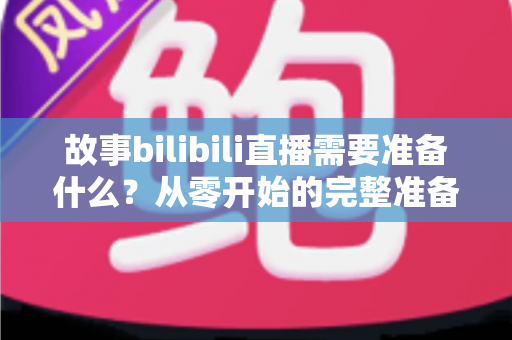 故事bilibili直播需要准备什么？从零开始的完整准备清单与实战指南