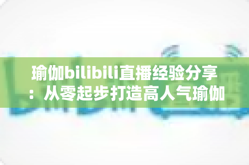 瑜伽bilibili直播经验分享：从零起步打造高人气瑜伽直播间的全流程实战指南