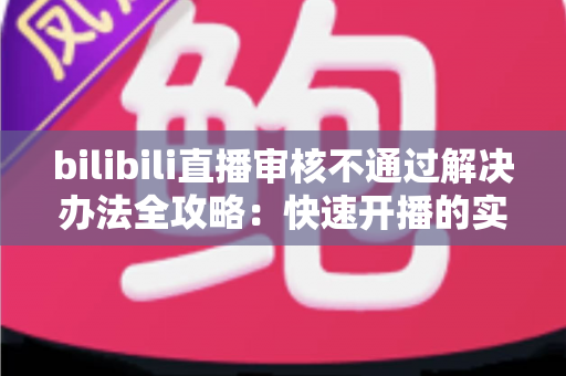 bilibili直播审核不通过解决办法全攻略：快速开播的实用指南与避坑经验分享