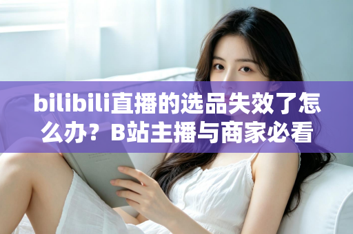 bilibili直播的选品失效了怎么办？B站主播与商家必看的高效选品自救指南