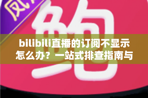 bilibili直播的订阅不显示怎么办？一站式排查指南与实用解决技巧