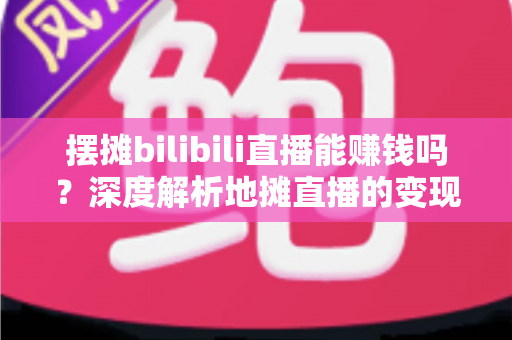 摆摊bilibili直播能赚钱吗？深度解析地摊直播的变现真相与实操指南