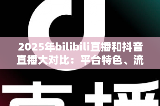 2025年bilibili直播和抖音直播大对比:平台特色、流量机制与变现模式全解析 2025年bilibili直播和抖音直播大对比:平台特色、流量机制与变现模式全解析