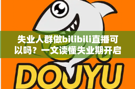 失业人群做bilibili直播可以吗？一文读懂失业期开启B站直播的可行性、条件与变现全攻略