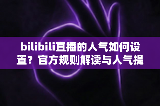 bilibili直播的人气如何设置？官方规则解读与人气提升全攻略