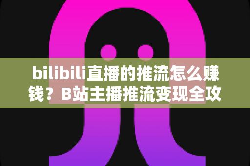 bilibili直播的推流怎么赚钱？B站主播推流变现全攻略与实用技巧大揭秘