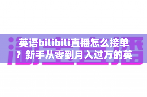 英语bilibili直播怎么接单？新手从零到月入过万的英语直播变现全攻略