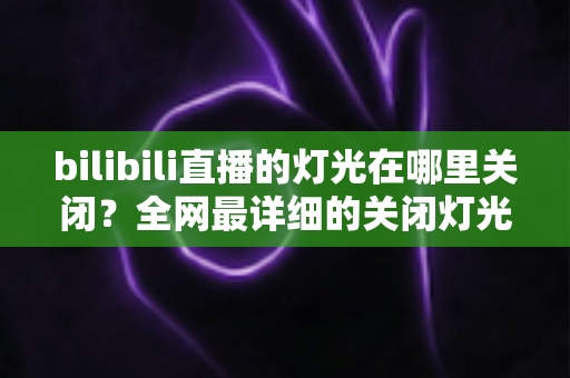 bilibili直播的灯光在哪里关闭？全网最详细的关闭灯光操作指南与常见问题解析