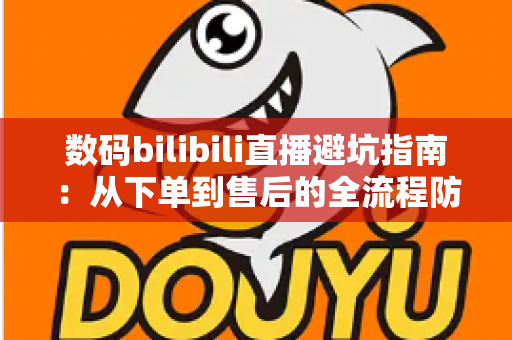 数码bilibili直播避坑指南：从下单到售后的全流程防雷手册