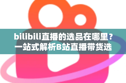 bilibili直播的选品在哪里？一站式解析B站直播带货选品入口与实操全攻略