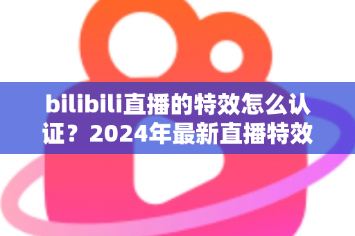bilibili直播的特效怎么认证？2024年最新直播特效认证全流程指南与实战技巧解析