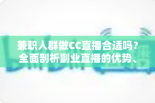 兼职人群做CC直播合适吗？全面剖析副业直播的优势、挑战与实战建议