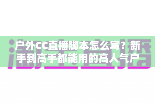 户外CC直播脚本怎么写？新手到高手都能用的高人气户外直播脚本创作实战指南