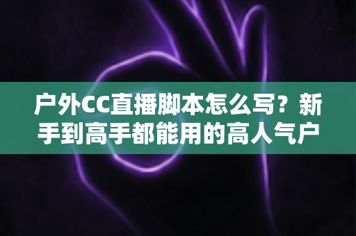 户外CC直播脚本怎么写？新手到高手都能用的高人气户外直播脚本创作实战指南