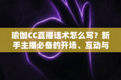 瑜伽CC直播话术怎么写？新手主播必备的开场、互动与成交全流程实战指南