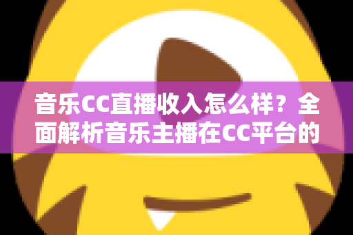 音乐CC直播收入怎么样?全面解析音乐主播在CC平台的真实收益与赚钱技巧 音乐CC直播收入怎么样?全面解析音乐主播在CC平台的真实收益与赚钱技巧