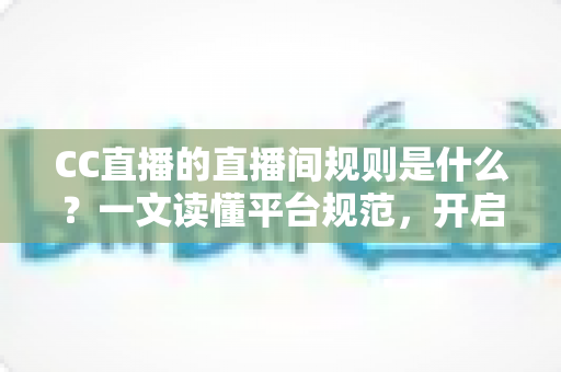 CC直播的直播间规则是什么？一文读懂平台规范，开启安全顺畅的直播体验
