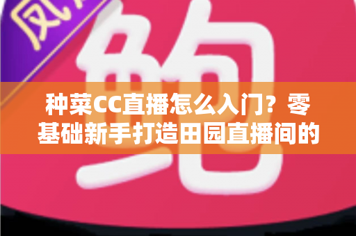 种菜CC直播怎么入门?零基础新手打造田园直播间的完整指南 种菜CC直播怎么入门?零基础新手打造田园直播间的完整指南