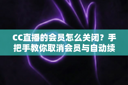 CC直播的会员怎么关闭？手把手教你取消会员与自动续费的完整实用指南