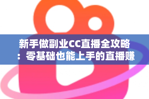 新手做副业CC直播全攻略：零基础也能上手的直播赚钱指南，从开通到变现一步教会你