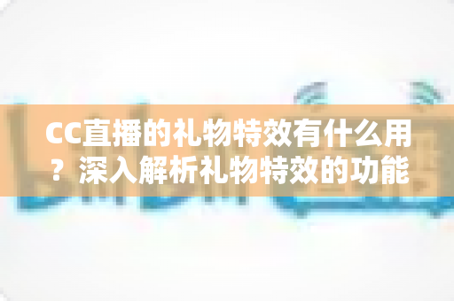 CC直播的礼物特效有什么用？深入解析礼物特效的功能、价值与使用指南