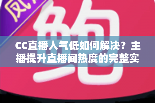 CC直播人气低如何解决？主播提升直播间热度的完整实战指南