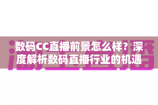 数码CC直播前景怎么样？深度解析数码直播行业的机遇、挑战与未来发展趋势