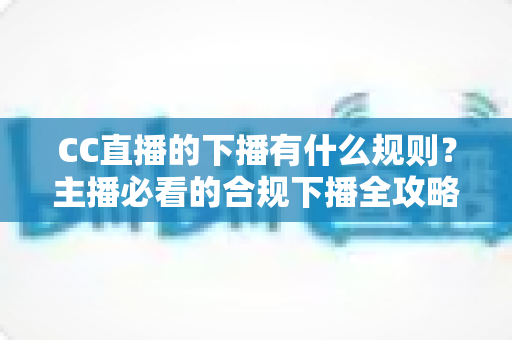 CC直播的下播有什么规则？主播必看的合规下播全攻略与注意事项解析