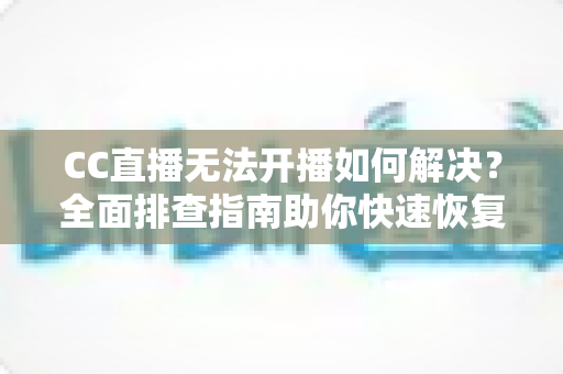 CC直播无法开播如何解决?全面排查指南助你快速恢复直播 CC直播无法开播如何解决?全面排查指南助你快速恢复直播