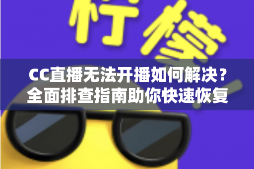 CC直播无法开播如何解决？全面排查指南助你快速恢复直播