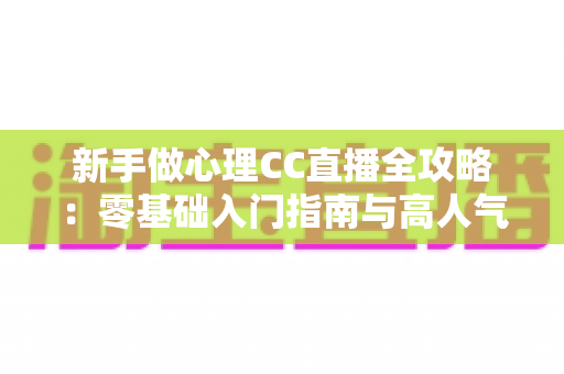 新手做心理CC直播全攻略：零基础入门指南与高人气运营实战技巧
