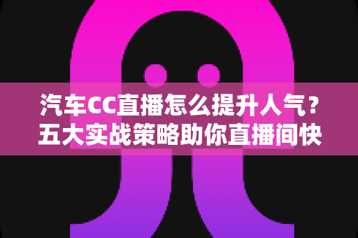 汽车CC直播怎么提升人气？五大实战策略助你直播间快速涨粉引流