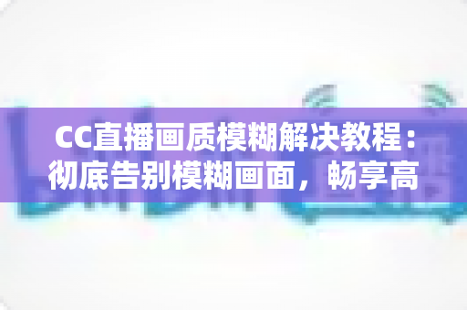 CC直播画质模糊解决教程：彻底告别模糊画面，畅享高清直播体验的完整指南