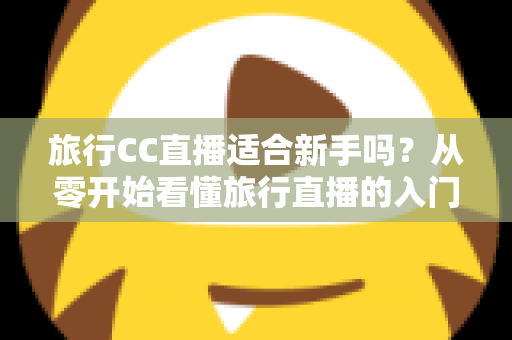 旅行CC直播适合新手吗?从零开始看懂旅行直播的入门指南与实操建议 旅行CC直播适合新手吗?从零开始看懂旅行直播的入门指南与实操建议