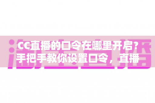 CC直播的口令在哪里开启?手把手教你设置口令,直播间互动效率翻倍 CC直播的口令在哪里开启?手把手教你设置口令,直播间互动效率翻倍