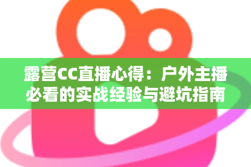 露营CC直播心得:户外主播必看的实战经验与避坑指南 露营CC直播心得:户外主播必看的实战经验与避坑指南