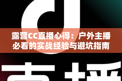 露营CC直播心得：户外主播必看的实战经验与避坑指南