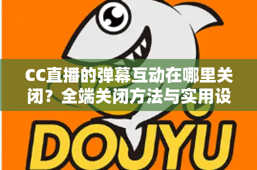 CC直播的弹幕互动在哪里关闭？全端关闭方法与实用设置指南一网打尽