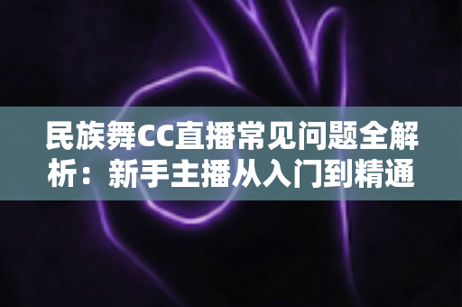 民族舞CC直播常见问题全解析:新手主播从入门到精通的实用指南 民族舞CC直播常见问题全解析:新手主播从入门到精通的实用指南