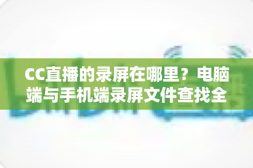 CC直播的录屏在哪里？电脑端与手机端录屏文件查找全攻略，一篇搞定存储路径定位与高效管理技巧