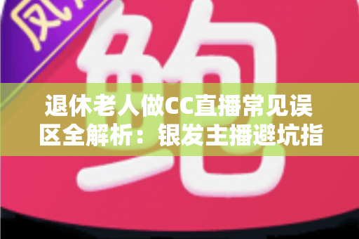 退休老人做CC直播常见误区全解析：银发主播避坑指南，让晚年直播之路越走越顺