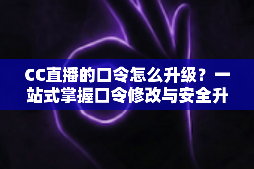 CC直播的口令怎么升级？一站式掌握口令修改与安全升级全攻略，让直播账号固若金汤