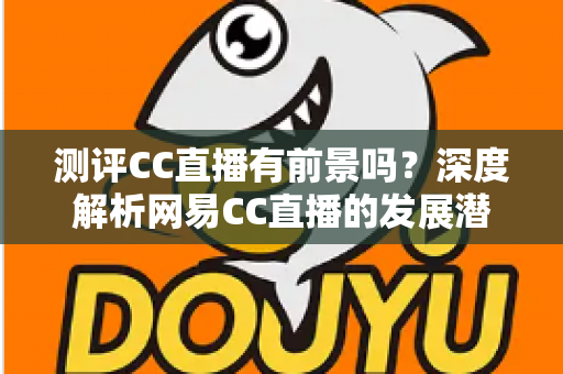 测评CC直播有前景吗？深度解析网易CC直播的发展潜力、优势短板与入行机遇