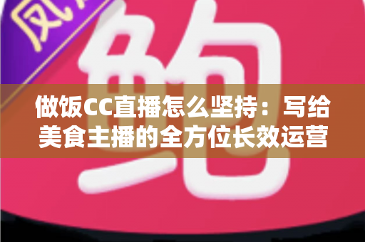 做饭CC直播怎么坚持:写给美食主播的全方位长效运营指南 做饭CC直播怎么坚持:写给美食主播的全方位长效运营指南