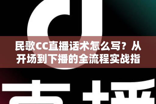 民歌CC直播话术怎么写？从开场到下播的全流程实战指南