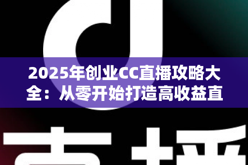 2025年创业CC直播攻略大全：从零开始打造高收益直播事业的实战指南