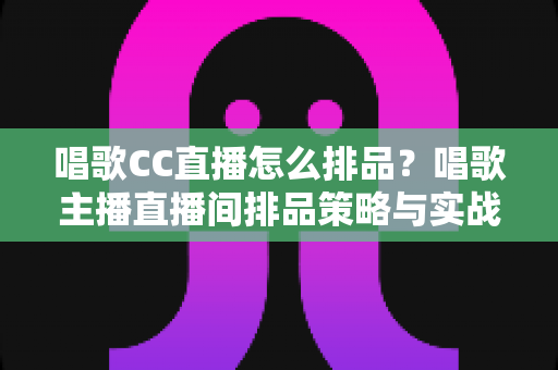 唱歌CC直播怎么排品？唱歌主播直播间排品策略与实战技巧全解析