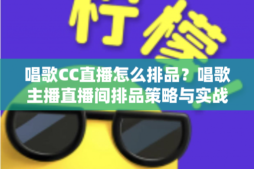 唱歌CC直播怎么排品？唱歌主播直播间排品策略与实战技巧全解析